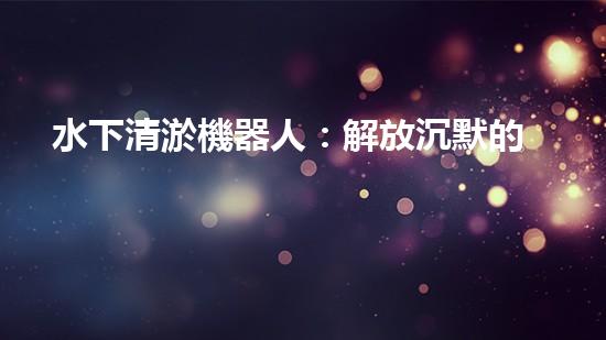 水下清淤機器人：解放沉默的管道，重現流動的力量！